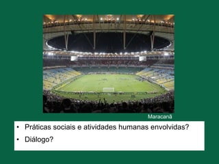 Maracanã
• Práticas sociais e atividades humanas envolvidas?
• Diálogo?
 