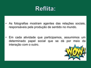• As fotografias mostram agentes das relações sociais,
responsáveis pela produção de sentido no mundo.
• Em cada atividade que participamos, assumimos um
determinado papel social que se dá por meio da
interação com o outro.
 