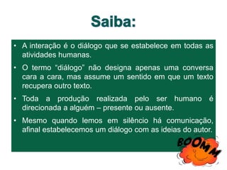 • A interação é o diálogo que se estabelece em todas as
atividades humanas.
• O termo “diálogo” não designa apenas uma conversa
cara a cara, mas assume um sentido em que um texto
recupera outro texto.
• Toda a produção realizada pelo ser humano é
direcionada a alguém – presente ou ausente.
• Mesmo quando lemos em silêncio há comunicação,
afinal estabelecemos um diálogo com as ideias do autor.
 