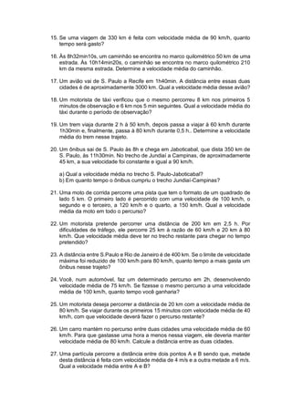 15. Se uma viagem de 330 km é feita com velocidade média de 90 km/h, quanto
tempo será gasto?
16. Às 8h32min10s, um caminhão se encontra no marco quilométrico 50 km de uma
estrada. Às 10h14min20s, o caminhão se encontra no marco quilométrico 210
km da mesma estrada. Determine a velocidade média do caminhão.
17. Um avião vai de S. Paulo a Recife em 1h40min. A distância entre essas duas
cidades é de aproximadamente 3000 km. Qual a velocidade média desse avião?
18. Um motorista de táxi verificou que o mesmo percorreu 8 km nos primeiros 5
minutos de observação e 6 km nos 5 min seguintes. Qual a velocidade média do
táxi durante o período de observação?
19. Um trem viaja durante 2 h à 50 km/h, depois passa a viajar à 60 km/h durante
1h30min e, finalmente, passa à 80 km/h durante 0,5 h.. Determine a velocidade
média do trem nesse trajeto.
20. Um ônibus sai de S. Paulo às 8h e chega em Jaboticabal, que dista 350 km de
S. Paulo, às 11h30min. No trecho de Jundiaí a Campinas, de aproximadamente
45 km, a sua velocidade foi constante e igual a 90 km/h.
a) Qual a velocidade média no trecho S. Paulo-Jaboticabal?
b) Em quanto tempo o ônibus cumpriu o trecho Jundiaí-Campinas?
21. Uma moto de corrida percorre uma pista que tem o formato de um quadrado de
lado 5 km. O primeiro lado é percorrido com uma velocidade de 100 km/h, o
segundo e o terceiro, a 120 km/h e o quarto, a 150 km/h. Qual a velocidade
média da moto em todo o percurso?
22. Um motorista pretende percorrer uma distância de 200 km em 2,5 h. Por
dificuldades de tráfego, ele percorre 25 km à razão de 60 km/h e 20 km à 80
km/h. Que velocidade média deve ter no trecho restante para chegar no tempo
pretendido?
23. A distância entre S.Paulo e Rio de Janeiro é de 400 km. Se o limite de velocidade
máxima foi reduzido de 100 km/h para 80 km/h, quanto tempo a mais gasta um
ônibus nesse trajeto?
24. Você, num automóvel, faz um determinado percurso em 2h, desenvolvendo
velocidade média de 75 km/h. Se fizesse o mesmo percurso a uma velocidade
média de 100 km/h, quanto tempo você ganharia?
25. Um motorista deseja percorrer a distância de 20 km com a velocidade média de
80 km/h. Se viajar durante os primeiros 15 minutos com velocidade média de 40
km/h, com que velocidade deverá fazer o percurso restante?
26. Um carro mantém no percurso entre duas cidades uma velocidade média de 60
km/h. Para que gastasse uma hora a menos nessa viagem, ele deveria manter
velocidade média de 80 km/h. Calcule a distância entre as duas cidades.
27. Uma partícula percorre a distância entre dois pontos A e B sendo que, metade
desta distância é feita com velocidade média de 4 m/s e a outra metade a 6 m/s.
Qual a velocidade média entre A e B?
 