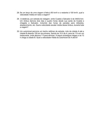 28. Se um terço de uma viagem é feita à 80 km/h e o restante à 100 km/h, qual a
velocidade média em toda a viagem?
29. A distância, por estrada de rodagem, entre Cuiabá e Salvador é de 3400,8 km.
Um ônibus demora dois dias e quatro horas desde sua saída de Cuiabá e
chegada a Salvador, incluindo dez horas de paradas para refeições,
abastecimento, etc. Qual a velocidade escalar média desse ônibus, durante toda
a viagem?
30. Um automóvel percorre um trecho retilíneo de estrada, indo da cidade A até a
cidade B distante 150 km da primeira. Saindo às 10 h de A, para às 11h em um
restaurante, onde demora 1 h para almoçar. A seguir prossegue viagem e às 13
h chega à cidade B. Qual a velocidade média do automóvel de A até B?
 
