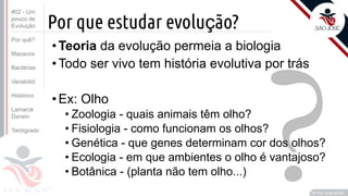 Prof. Kyoshi Beraldo
©
?
Por que estudar evolução?
• Teoria da evolução permeia a biologia
• Todo ser vivo tem história evolutiva por trás
• Ex: Olho
• Zoologia - quais animais têm olho?
• Fisiologia - como funcionam os olhos?
• Genética - que genes determinam cor dos olhos?
• Ecologia - em que ambientes o olho é vantajoso?
• Botânica - (planta não tem olho...)
#02 - Um
pouco de
Evolução
Por quê?
Macacos
Bactérias
Variabilid.
Histórico
Lamarck
Darwin
Tardígrado
 