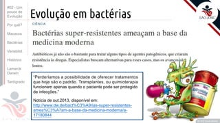 Prof. Kyoshi Beraldo
©
Evolução em bactérias
Notícia de out.2013, disponível em:
http://www.dw.de/bact%C3%A9rias-super-resistentes-
amea%C3%A7am-a-base-da-medicina-moderna/a-
17180844
“Perderíamos a possibilidade de oferecer tratamentos
que hoje são o padrão. Transplantes, ou quimioterapia
funcionam apenas quando o paciente pode ser protegido
de infecções.”
#02 - Um
pouco de
Evolução
Por quê?
Macacos
Bactérias
Variabilid.
Histórico
Lamarck
Darwin
Tardígrado
 