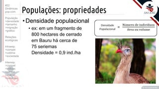 ©
Populações: propriedades
•Densidade populacional
• ex: em um fragmento de
800 hectares de cerrado
em Bauru há cerca de
75 seriemas
Densidade = 0,9 ind./ha
Prof. Kyoshi Beraldo
©
#22
Dinâmicas
pop-com.
População
>densidade
>tamanho
>migração
>gráfico
Relações
ecológicas
Intraesp.
>compet
>colônia
>sociedade
Interesp.
>compet
>tróficas
>parasit.
>mutual.
>comensa.
 