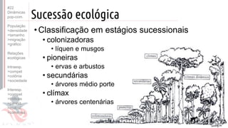 ©
Sucessão ecológica
• Classificação em estágios sucessionais
• colonizadoras
• líquen e musgos
• pioneiras
• ervas e arbustos
• secundárias
• árvores médio porte
• clímax
• árvores centenárias
#22
Dinâmicas
pop-com.
População
>densidade
>tamanho
>migração
>gráfico
Relações
ecológicas
Intraesp.
>compet
>colônia
>sociedade
Interesp.
>compet
>tróficas
>parasit.
>mutual.
>comensa.
 