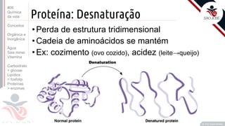©
Proteína: Desnaturação
•Perda de estrutura tridimensional
•Cadeia de aminoácidos se mantém
•Ex: cozimento (ovo cozido), acidez (leite→queijo)
Prof. Kyoshi Beraldo
©
#06
Química
da vida
Conceitos
Orgânica e
Inorgânica
Água
Sais miner.
Vitamina
Carboidrato
> glicose
Lipídios
> fosfolip.
Proteínas
> enzimas
 