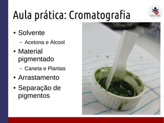 Aula prática: Cromatografia
● Solvente
– Acetona e Álcool
● Material
pigmentado
– Caneta e Plantas
● Arrastamento
● Separação de
pigmentos
 