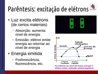 Parêntesis: excitação de elétrons
Imagem:http://www.feiradeciencias.com.br/
● Luz excita elétrons
(de certos materiais)
– Absorção: aumenta
nível de energia
– Emissão: elétron emite
energia ao retornar ao
nível de energia
● Energia emitida
– Fosforescência,
fluorescência, etc.
 
