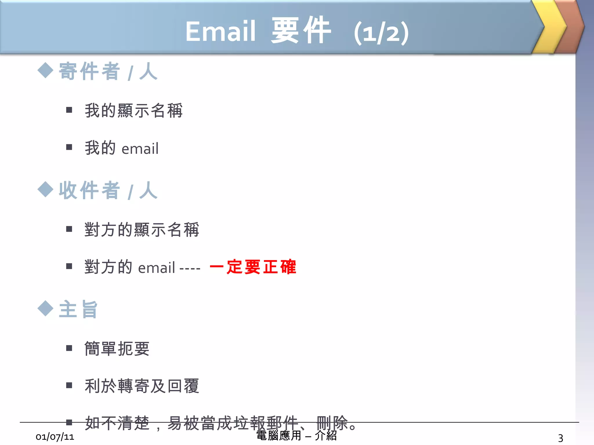 Email  要件  (1/2) 寄件者 / 人 我的顯示名稱 我的 email 收件者 / 人 對方的顯示名稱 對方的 email ----  一定要正確 主旨 簡單扼要 利於轉寄及回覆 如不清楚，易被當成垃報郵件、刪除。 01/07/11 電腦應用 – 介紹 