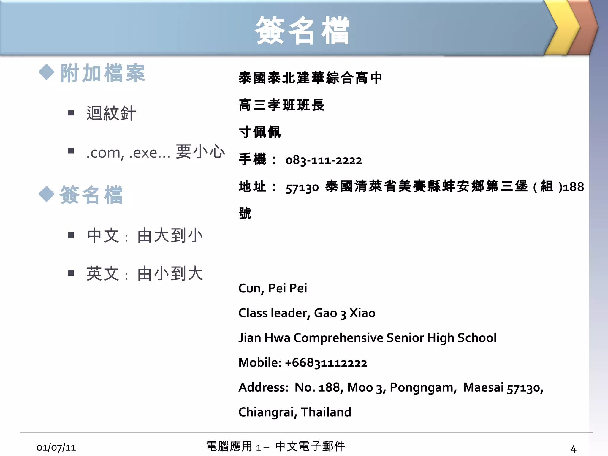 簽名檔 附加檔案 迴紋針 .com, .exe… 要小心 簽名檔 中文 :  由大到小 英文 :  由小到大 01/07/11 電腦應用 1 –  中文電子郵件 泰國泰北建華綜合高中 高三孝班班長 寸佩佩 手機： 083-111-2222 地址： 57130  泰國清萊省美賽縣蚌安鄉第三堡 ( 組 )188 號 Cun, Pei Pei Class leader, Gao 3 Xiao Jian Hwa Comprehensive Senior High School Mobile: +66831112222 Address:  No. 188, Moo 3, Pongngam,  Maesai 57130, Chiangrai, Thailand 