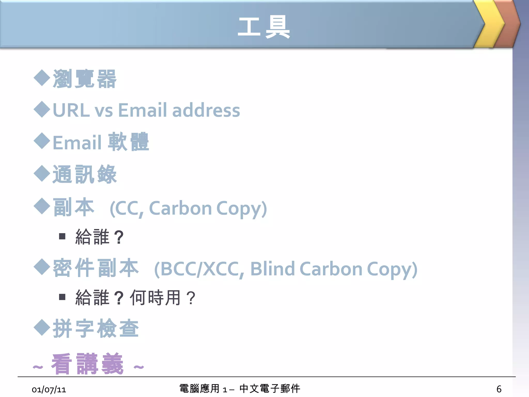 工具 瀏覽器 URL vs Email address Email 軟體 通訊錄 副本  (CC, Carbon Copy) 給誰 ？ 密件副本  (BCC/XCC, Blind Carbon Copy) 給誰 ？ 何時用？ 拼字檢查 ~ 看講義 ~ 01/07/11 電腦應用 1 –  中文電子郵件 