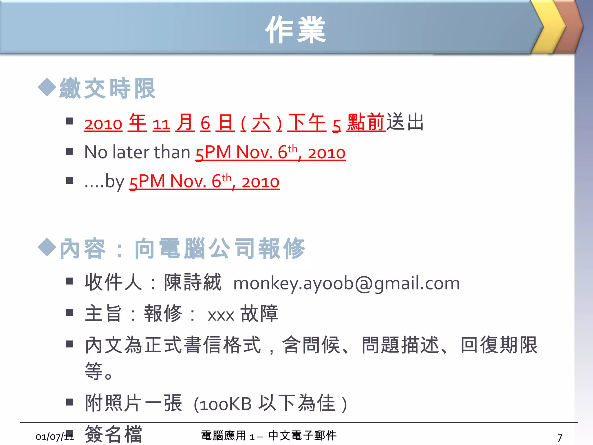 作業 繳交時限 2010 年 11 月 6 日 ( 六 ) 下午 5 點前 送出 No later than  5PM Nov. 6 th , 2010 … .by  5PM Nov. 6 th , 2010 內容：向電腦公司報修 收件人：陳詩絨  [email_address] 主旨：報修： xxx 故障 內文為正式書信格式，含問候、問題描述、回復期限等。 附照片一張  (100KB 以下為佳 ) 簽名檔 01/07/11 電腦應用 1 –  中文電子郵件 