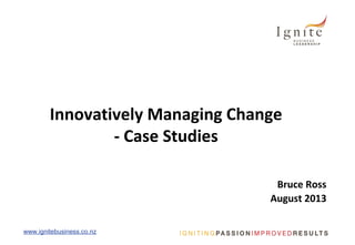 www.ignitebusiness.co.nzwww.ignitebusiness.co.nz
Innovatively Managing Change
- Case Studies
Bruce Ross
August 2013
 