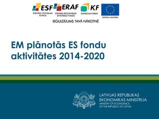 LATVIJAS REPUBLIKAS
EKONOMIKAS MINISTRIJA
MINISTRY OF ECONOMICS
OF THE REPUBLIC OF LATVIA
EM plānotās ES fondu
aktivitātes 2014-2020
 