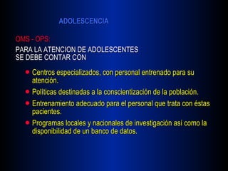 Centros especializados, con personal entrenado para su atención. Políticas destinadas a la conscientización de la población. Entrenamiento adecuado para el personal que trata con éstas pacientes. Programas locales y nacionales de investigación así como la disponibilidad de un banco de datos. OMS - OPS:   PARA LA ATENCION DE ADOLESCENTES SE DEBE CONTAR CON 