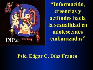 “ Información, creencias y actitudes hacia la sexualidad en adolescentes embarazadas” Psic. Edgar C. Díaz Franco 