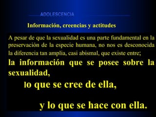 Información, creencias y actitudes A pesar de que la sexualidad es una parte fundamental en la preservación de la especie humana, no nos es desconocida la diferencia tan amplia, casi abismal, que existe entre ; la información que se posee sobre la sexualidad, l o que se cree de ella, y lo que se hace con ella.   