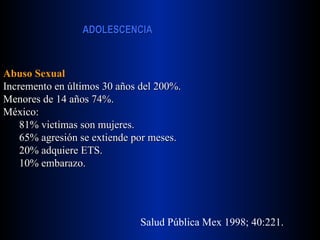 Abuso Sexual Incremento en últimos 30 años del 200%. Menores de 14 años 74%. México: 81% victimas son mujeres. 65% agresión se extiende por meses. 20% adquiere ETS. 10% embarazo. Salud Pública Mex 1998; 40:221. 