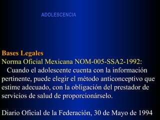 Bases Legales Norma Oficial Mexicana NOM-005-SSA2-1992 : Cuando el adolescente cuenta con la información pertinente, puede elegir el método anticonceptivo que estime adecuado, con la obligación del prestador de servicios de salud de proporcionárselo. Diario Oficial de la Federación, 30 de Mayo de 1994 