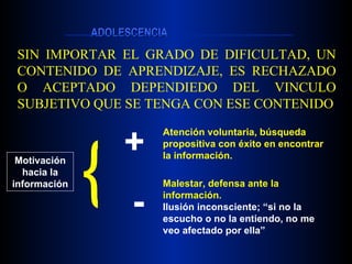 SIN IMPORTAR EL GRADO DE DIFICULTAD, UN CONTENIDO DE APRENDIZAJE, ES RECHAZADO O ACEPTADO DEPENDIEDO DEL VINCULO SUBJETIVO QUE SE TENGA CON ESE CONTENIDO Motivación hacia la información + - { Atención voluntaria, búsqueda propositiva con éxito en encontrar la información. Malestar, defensa ante la  información. Ilusión inconsciente; “si no la escucho o no la entiendo, no me veo afectado por ella” 
