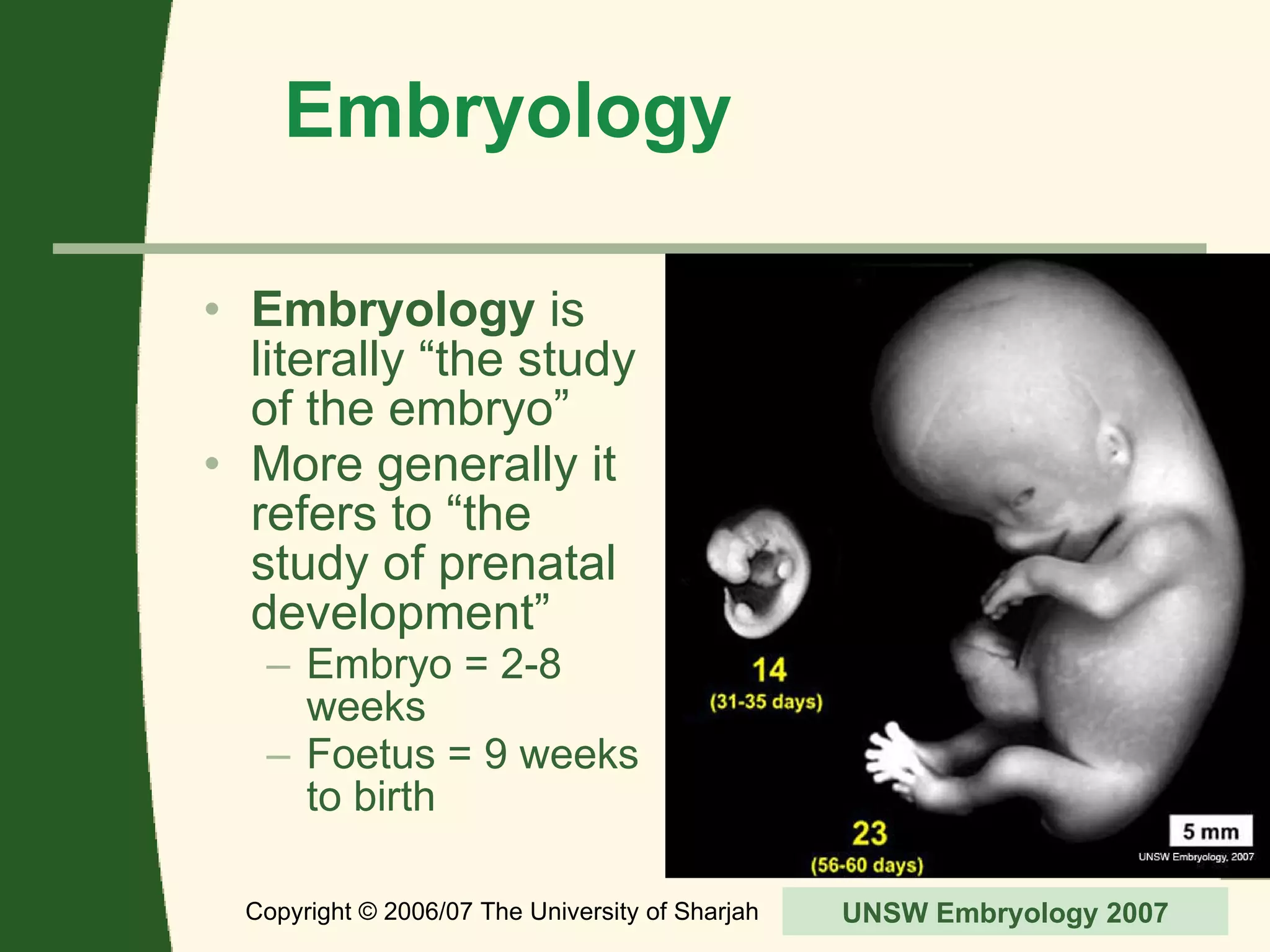 Embryology Embryology  is literally “the study of the embryo” More generally it refers to “the study of prenatal development” Embryo = 2-8 weeks Foetus = 9 weeks to birth Copyright © 2006/07 The University of Sharjah slide  UNSW Embryology 2007 