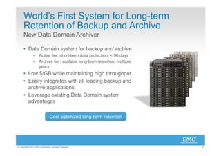 World’s First System for Long-term
      Retention of Backup and Archive
      New Data Domain Archiver

      •  Data Domain system for backup and archive
                –  Active tier: short-term data protection; < 90 days
                –  Archive tier: scalable long-term retention; multiple
                   years
      •  Low $/GB while maintaining high throughput
      •  Easily integrates with all leading backup and
         archive applications
      •  Leverage existing Data Domain system
         advantages

                                 Cost-optimized long-term retention




© Copyright 2011 EMC Corporation. All rights reserved.                    15
 