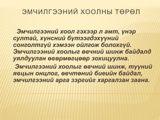 ЭМЧИЛГЭЭНИЙ ХООЛНЫ ТӨРӨЛ
  Эмчилгээний хоол гэхээр л амт, үнэр
султай, хүнсний бүтээгдэхүүний
сонголтгүй хэмээн ойлгож болохгүй.
Эмчилгээний хоолыг өвчний шинж байдалд
уялдуулан өвөрмөгцөөр зохицуулна.
Эмчилгээний хоолыг өвчний шинж, түүний
явцын онцлог, өвчтөний биеийн байдал,
эмчилгээний арга зэргийг харгалзан заана.
 