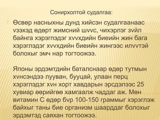 Сонирхолтой судалгаа:
 Өсвөр насныхны дунд хийсэн судалгаанаас
vзэхэд өдөрт жимсний шvvс, чихэрлэг зvйл
байнга хэрэгпэдэг хvvхдийн биеийн жин бага
хэрэглэдэг хvvхдийн биеийн жингээс илvvтэй
болохыг эмч нар тогтоожээ.
Японы эрдэмтдийн баталснаар өдөр тутмын
хvнсэндээ лууван, бууцай, улаан перц
хэрэглэдэг хvн хорт хавдарын эрсдэлээс 25
хувиар өөрийгөө хамгаалж чаддаг аж. Мөн
витамин С өдөр бvр 100-150 граммыг хэрэглэж
байхыг таны бие организм шаарддаг болохыг
эрдэмтэд саяхан тогтоожээ.
 