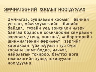  Эмчилгээ, сувилалын хоолыг   вчнийө
е шат, йлчл лэгчийн   биеийнү ү үү
байдал,  тухайн ед зонхилон илэрчү
байгаа бодисын солилцооны хямралын
зэрэглэл /х нд, х нг н/, лабораторийнү ө ө
шинжилгээний рчл лт   зэргийгөө ө
харгалзан  йлчл лэгч тус б ртү үү ү
хоолны шимт бодис, илчлэг, 
найрлагын тохироо, бэлтгэх арга
технологийн хувьд тохируулан
ноогдуулна.
 