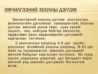  Эмчилгээний хоолны дэглэм  хооллолтын
физиологийн дэглэмээс  хамааралтай. Хоолны
дэглэм  вчний шинж т рх,  хувь х ний ө ө ү
онцлог,  нас, хийгдэж байгаа эмчилгээ, 
х д лг н ажил х д лм рийн дэглэмийгө ө өө ө ө ө
харгалзан  тогтооно. 
 2 хооллолтын хооронд 4-5 цаг  оройн
хоолноос  гл ний хоолны хооронд  8-10 цагө өө
байх нь тохиромжтой. Ш нийн дэглэмийгө
вчний байдлыг харгалзан тогтооно.  Их турж,ө
эцсэн, ходоодны шархтай, цус багадалт зэрэг
вчний ед ш нийн дэглэмийг богинсгожө ү ө
гн . ө ө
 