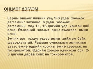  Зарим онцлог вчний ед 5-6 удаа  хооллохө ү
дэглэмийг зохионо. 6 удаа  хооллох 
дэглэмийн  ед 11, 16 цагийн ед  х нг н цайү ү ө ө
гн . гл ний  хоолыг  ажил эхлэхээс  мнө ө Ө өө ө ө
гн . ө ө
 Эмчилгээг  голдуу дээс мн   хийлгэж байхү ө ө
шаардлагатай. Рашаан сувилалын эмчилгээг 
дээс мн дрийн хоолны мн хэрэглэх нь ү ө ө ө ө ө
тохиромжтой. дрийн хоолоо идчихсэн бол  2-Ө
3 цагийн дараа хийх нь тохиромжтой.
 