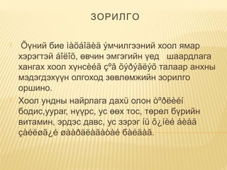ЗОРИЛГО
  Õүний бие ìàõáîäèä ýмчилгээний хоол ямар
хэрэгтэй áîëîõ, өвчин эмгэгийн үед   шаардлага
хангах хоол хүнсèéã çºâ õýðýãëýõ талаар анхны
мэдэгдэхүүн олгоход зөвлөмжийн зорилго
оршино.
 Хоол ундны найрлага дахü олон òºðëèéí
бодис,уураг, нүүрс, ус өөх тос, төрөл бүрийн
витамин, эрдэс давс, ус зэрэг íü õ¿íèé áèåä
çàéëøã¿é øààðäëàãàòàé бàéäàã.
 