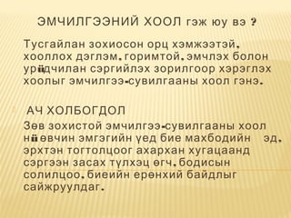 ?ЭМЧИЛГЭЭНИЙ ХООЛ гэж юу вэ
,Тусгайлан зохиосон орц хэмжээтэй
, ,хооллох дэглэм горимтой эмчлэх болон
урüдчилан сэргийлэх зорилгоор хэрэглэх
-хоолыг эмчилгээ сувилгааны хоол .гэнэ
  АЧ ХОЛБОГДОЛ
  -Зөв зохистой эмчилгээ сувилгааны хоол
нü      ,өвчин эмгэгийн үед бие махбодийн эд
эрхтэн тогтолцоог ахархан хугацаанд
,сэргээн засах түлхэц өгч бодисын
,солилцоо биеийн ерөнхий байдлыг
.сайжруулдаг
 