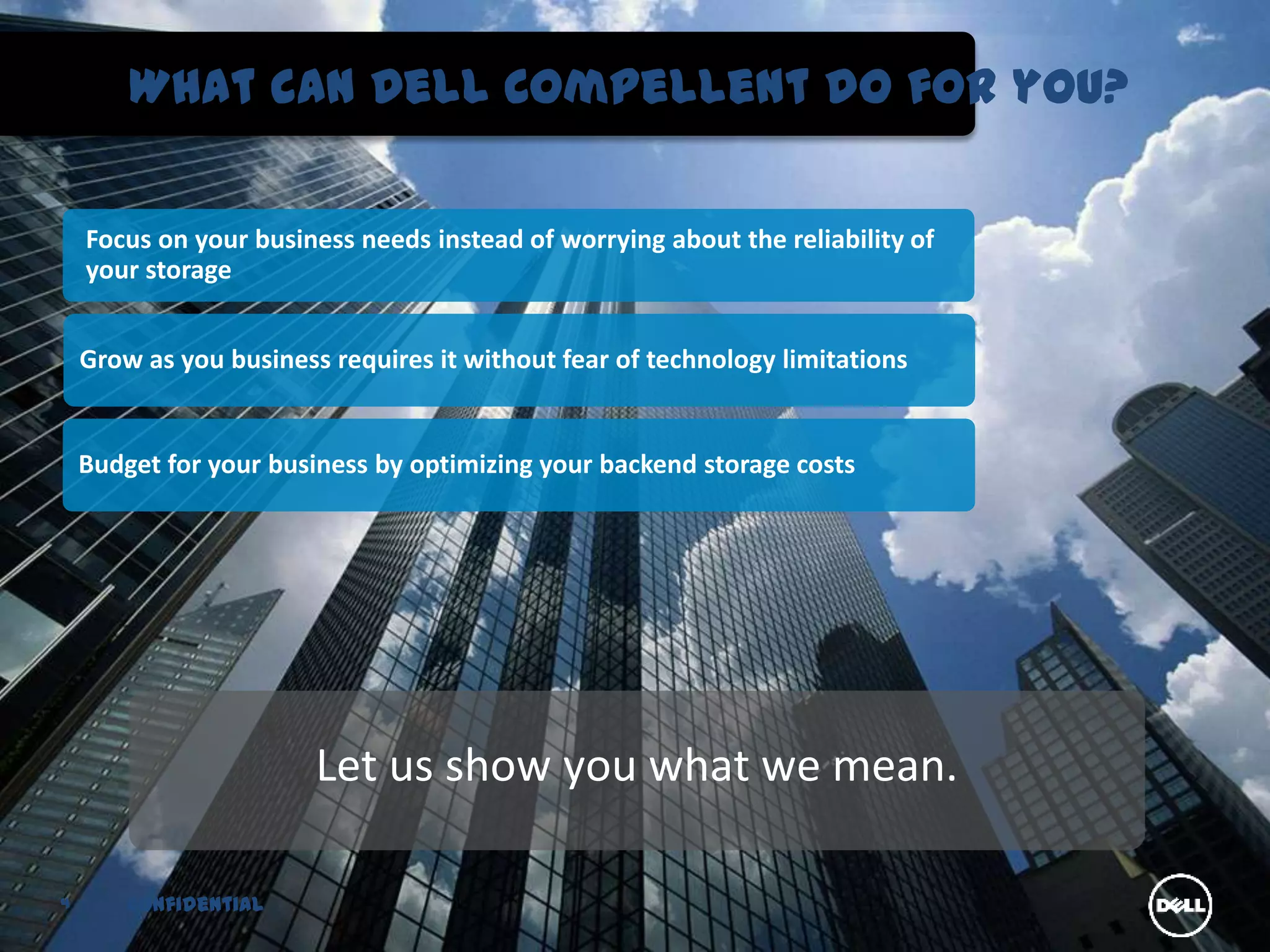 What can Dell Compellent do for you?

    Focus on your business needs instead of worrying about the reliability of
    your storage


    Grow as you business requires it without fear of technology limitations


    Budget for your business by optimizing your backend storage costs




                        Let us show you what we mean.

4       Confidential
 