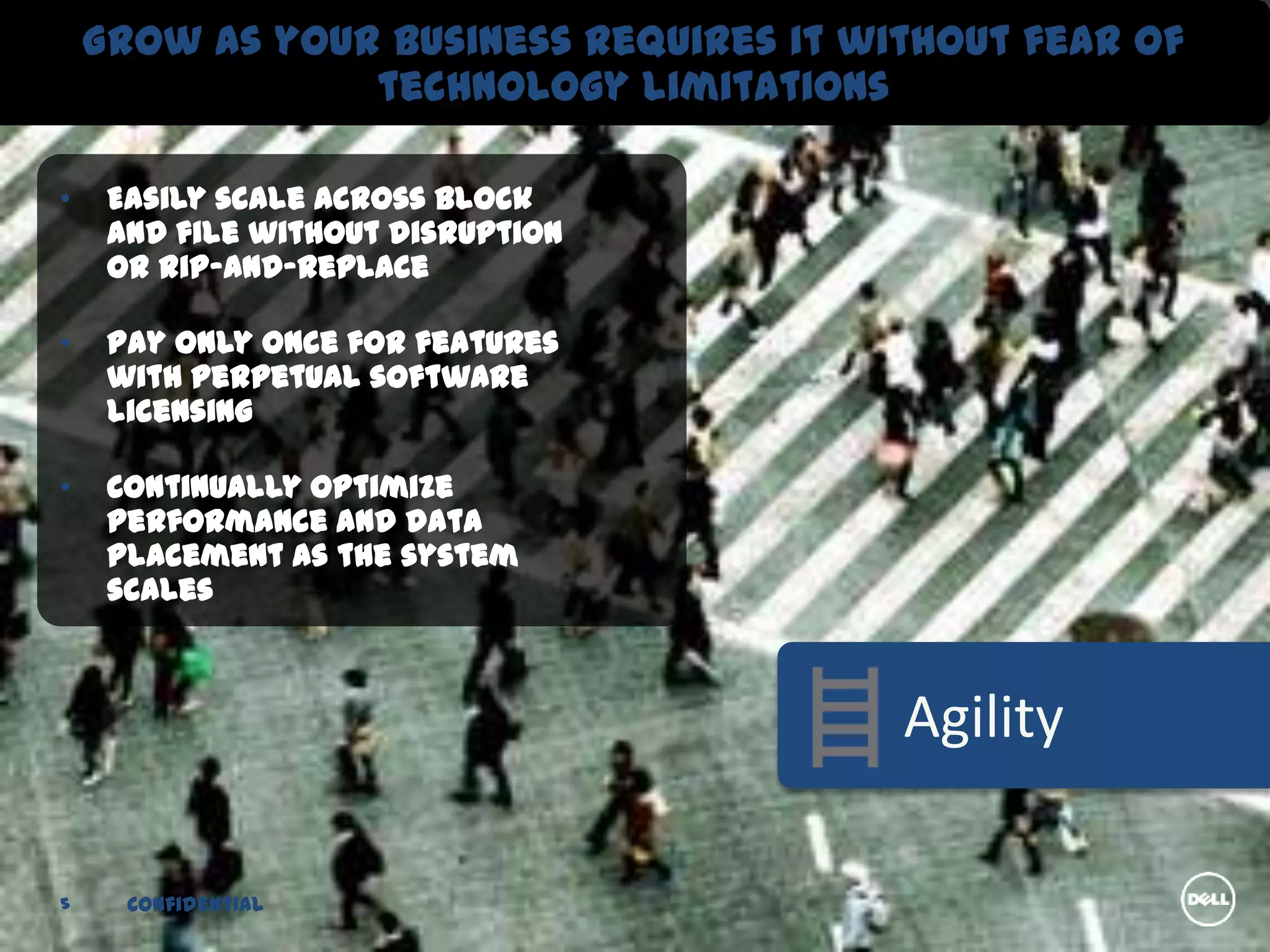 Grow as your business requires it without fear of
                technology limitations

•    Easily scale across block
     and file without disruption
     or rip-and-replace

•    Pay only once for features
     with perpetual software
     licensing

•    Continually optimize
     performance and data
     placement as the system
     scales



                                        Agility

5     Confidential
 