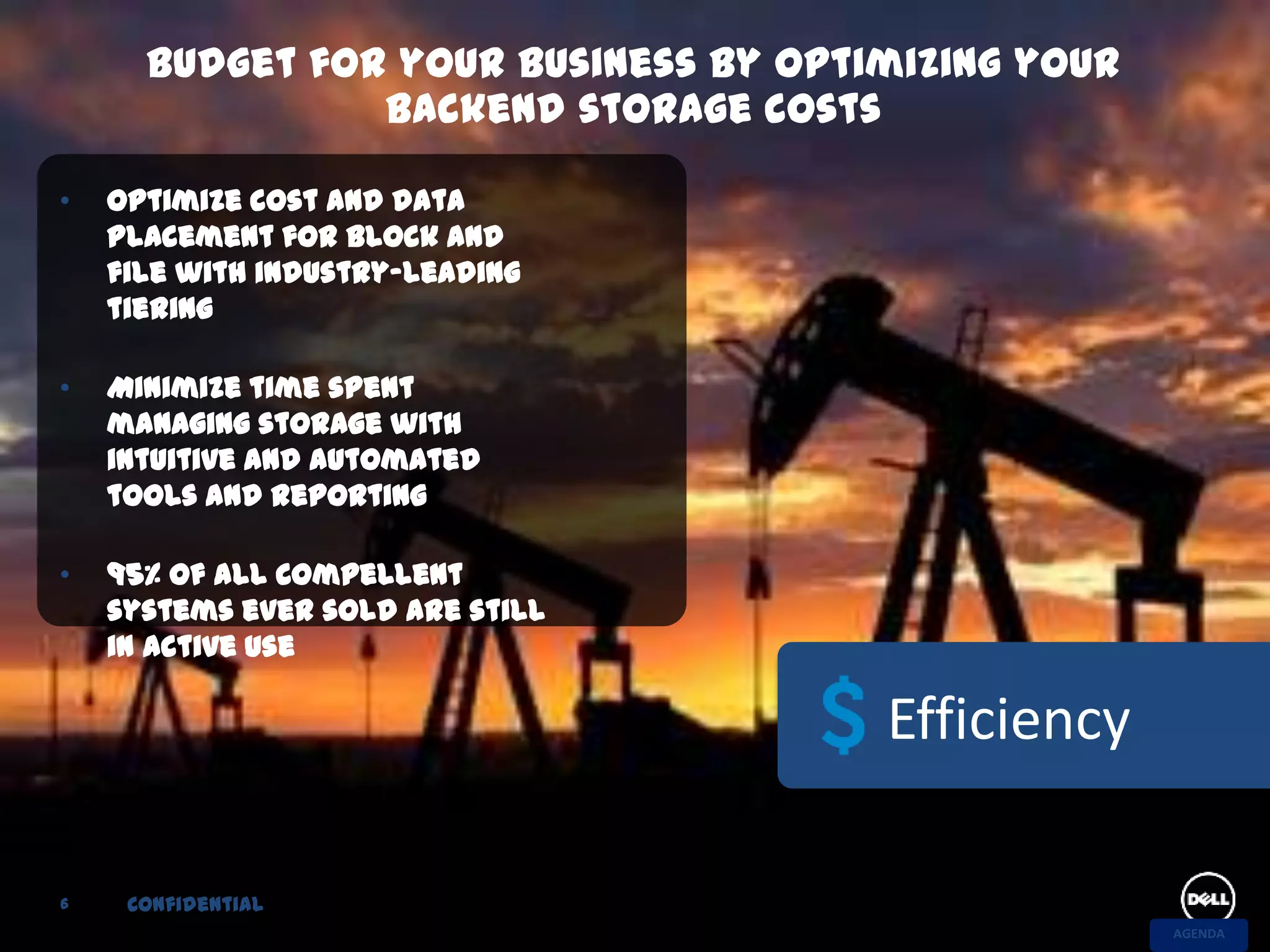 Budget for your business by optimizing your
                backend storage costs

•   Optimize cost and data
    placement for block and
    file with industry-leading
    tiering

•   Minimize time spent
    managing storage with
    intuitive and automated
    tools and reporting

•   95% of all Compellent
    systems ever sold are still
    in active use

                                      Efficiency

6    Confidential
                                                    AGENDA
 