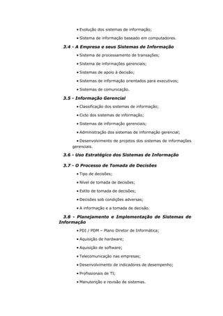 • Evolução dos sistemas de informação;

       • Sistema de informação baseado em computadores.

 3.4 - A Empresa e seus Sistemas de Informação
       • Sistema de processamento de transações;

       • Sistema de informações gerenciais;

       • Sistemas de apoio à decisão;

       • Sistemas de informação orientados para executivos;

       • Sistemas de comunicação.

 3.5 - Informação Gerencial
       • Classificação dos sistemas de informação;

       • Ciclo dos sistemas de informação;

       • Sistemas de informação gerenciais;

       • Administração dos sistemas de informação gerencial;

       • Desenvolvimento de projetos dos sistemas de informações
     gerenciais.

 3.6 - Uso Estratégico dos Sistemas de Informação

 3.7 - O Processo de Tomada de Decisões
       • Tipo de decisões;

       • Nível de tomada de decisões;

       • Estilo de tomada de decisões;

       • Decisões sob condições adversas;

       • A informação e a tomada de decisão.

  3.8 - Planejamento e Implementação de Sistemas de
Informação
       • PDI / PDM – Plano Diretor de Informática;

       • Aquisição de hardware;

       • Aquisição de software;

       • Telecomunicação nas empresas;

       • Desenvolvimento de indicadores de desempenho;

       • Profissionais de TI;

       • Manutenção e revisão de sistemas.
 