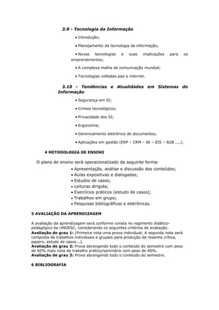 3.9 - Tecnologia da Informação
                      • Introdução;

                      • Planejamento da tecnologia da informação;

                      • Novas   tecnologias    e   suas   implicações   para      os
                    emprendimentos;

                      • A complexa malha de comunicação mundial;

                      • Tecnologias voltadas paa a internet.

               3.10 - Tendências e Atualidades em Sistemas de
             Informação
                      • Segurança em SI;

                      • Crimes tecnológicos;

                      • Privacidade dos SI;

                      • Ergonomia;

                      • Gerenciamento eletrônico de documentos;

                      • Aplicações em gestão (ERP – CRM – BI – EIS – B2B ....).

      4 METODOLOGIA DE ENSINO

  O plano de ensino será operacionalizado da seguinte forma:
                    • Apresentação, análise e discussão dos conteúdos;
                    • Aulas expositivas e dialogadas;
                    • Estudos de casos;
                    • Leituras dirigida;
                    • Exercícios práticos (estudo de casos);
                    • Trabalhos em grupo;
                    • Pesquisas bibliográficas e eletrônicas.

5 AVALIAÇÃO DA APRENDIZAGEM

A avaliação da aprendizagem será conforme consta no regimento didático-
pedagógico da UNOESC, considerando os seguintes critérios de avaliação:
Avaliação de grau 1: (Primeira nota uma prova individual; A segunda nota será
composta de trabalhos individuais e grupais para produção de resenha crítica,
papers, estudo de casos...).
Avaliação de grau 2: Prova abrangendo todo o conteúdo do semestre com peso
de 60% mais nota de trabalho prático/seminário com peso de 40%.
Avaliação de grau 3: Prova abrangendo todo o conteúdo do semestre.

6 BIBLIOGRAFIA
 