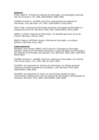 BÁSICAS:
STAIR, Ralph M.. Princípios de sistemas de informação: uma abordagem gerencial.
2ed. Rio de Janeiro: LTC, 1998. (658.4038011 C88p 1998)

LAUDON, Kenneth C.; LAUDON, Jane Price. Gerenciamento de sistemas de
informação. 3.ed. São Paulo: LTC, 2001. (658.4038011 L372g 2001)

CRUZ, Tadeu. Sistemas de informações gerenciais: tecnologias da informação e a
empresa do século XXI. São Paulo: Atlas, 2000. (658.4038011 C957s 2000)

JAMES, A. O’Brien. Sistemas de Informação, e as decisões gerenciais na era da
internet. São Paulo: Saraiva, 2002.

BOGHI, Cláudio; SHITSUKA, Ricardo. Sistemas de informação: um enfoque
dinâmico. São Paulo: Érica, 2002.

COMPLEMENTAR
REZENDE, Denis Alcides; ABREU, Aline França de. Tecnologia da informação
aplicada a sistemas de informação empresarial: o papel estratégico da informação e
dos sistemas de informação nas empresas. 2.ed. São Paulo: Atlas, 2001. (658.4038
R433t 2001)

LAUDON, Kenneth C.; LAUDON, Jane Price. Sistemas de informação: com internet.
4.ed. Rio de Janeiro: LTC, 1999. (003.54 L367s 1999)

OLIVEIRA, Jayr Figueiredo de. Sistemas de informação: um enfoque gerencial
inserido no contexto empresarial e tecnológico. 3.ed. São Paulo: Érica, 2002.
(658.4038011 O48s 2002)

OLIVEIRA, Jayr Figueiredo de. Cases: os mais famosos estudos de casos
internacionais indicados para cursos de sistemas de informações e administração de
empresas. São Paulo: Érica, 2000. (658.4038011 O48c 2000)
 