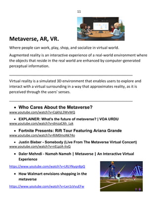 11
Metaverse, AR, VR.
Where people can work, play, shop, and socialize in virtual world.
Augmented reality is an interactive experience of a real-world environment where
the objects that reside in the real world are enhanced by computer-generated
perceptual information.
____________________________________________________________
Virtual reality is a simulated 3D environment that enables users to explore and
interact with a virtual surrounding in a way that approximates reality, as it is
perceived through the users' senses.
____________________________________________________________
 Who Cares About the Metaverse?
www.youtube.com/watch?v=CqkhjL3WvWQ
 EXPLAINER: What's the future of metaverse? | VOA URDU
www.youtube.com/watch?v=dmzaCAh_Lyk
 Fortnite Presents: Rift Tour Featuring Ariana Grande
www.youtube.com/watch?v=RiM0moNk74o
 Justin Bieber - Somebody (Live From The Metaverse Virtual Concert)
www.youtube.com/watch?v=nELpJA-itvQ
 Daler Mehndi - Namoh Namoh | Metaverse | An Interactive Virtual
Experience
https://www.youtube.com/watch?v=LRLYNyqn8pQ
 How Walmart envisions shopping in the
metaverse
https://www.youtube.com/watch?v=Lxn1sVvuEFw
 