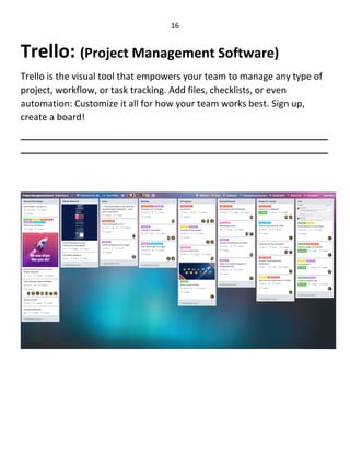16
Trello: (Project Management Software)
Trello is the visual tool that empowers your team to manage any type of
project, workflow, or task tracking. Add files, checklists, or even
automation: Customize it all for how your team works best. Sign up,
create a board!
____________________________________________________________
____________________________________________________________
 