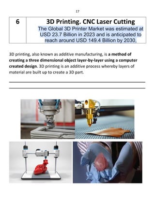 17
3D printing, also known as additive manufacturing, is a method of
creating a three dimensional object layer-by-layer using a computer
created design. 3D printing is an additive process whereby layers of
material are built up to create a 3D part.
____________________________________________________________
____________________________________________________________
6 3D Printing. CNC Laser Cutting
The Global 3D Printer Market was estimated at
USD 23.7 Billion in 2023 and is anticipated to
reach around USD 149.4 Billion by 2030,
 