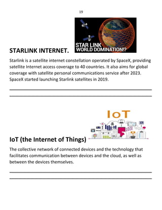 19
STARLINK INTERNET.
Starlink is a satellite internet constellation operated by SpaceX, providing
satellite Internet access coverage to 40 countries. It also aims for global
coverage with satellite personal communications service after 2023.
SpaceX started launching Starlink satellites in 2019.
____________________________________________________________
____________________________________________________________
IoT (the Internet of Things)
The collective network of connected devices and the technology that
facilitates communication between devices and the cloud, as well as
between the devices themselves.
____________________________________________________________
____________________________________________________________
 