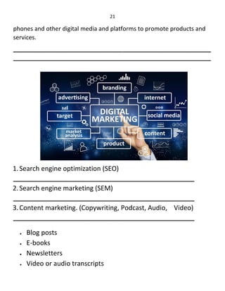 21
phones and other digital media and platforms to promote products and
services.
____________________________________________________________
____________________________________________________________
1.Search engine optimization (SEO)
_______________________________________________________
2.Search engine marketing (SEM)
_______________________________________________________
3.Content marketing. (Copywriting, Podcast, Audio, Video)
_______________________________________________________
 Blog posts
 E-books
 Newsletters
 Video or audio transcripts
 