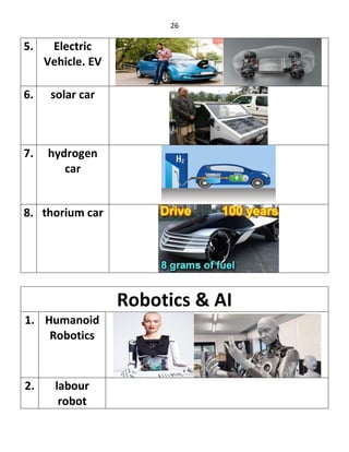 26
5. Electric
Vehicle. EV
6. solar car
7. hydrogen
car
8. thorium car
Robotics & AI
1. Humanoid
Robotics
2. labour
robot
 