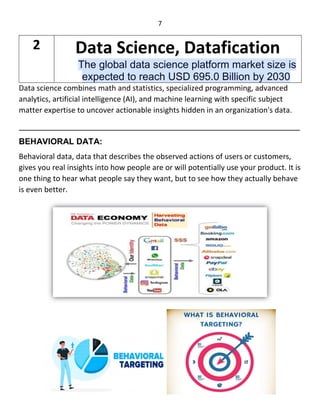 7
Data science combines math and statistics, specialized programming, advanced
analytics, artificial intelligence (AI), and machine learning with specific subject
matter expertise to uncover actionable insights hidden in an organization's data.
____________________________________________________________
BEHAVIORAL DATA:
Behavioral data, data that describes the observed actions of users or customers,
gives you real insights into how people are or will potentially use your product. It is
one thing to hear what people say they want, but to see how they actually behave
is even better.
2 Data Science, Datafication
The global data science platform market size is
expected to reach USD 695.0 Billion by 2030
 