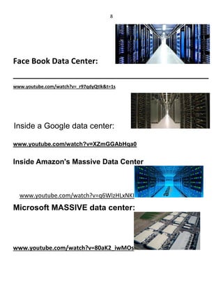 8
Face Book Data Center:
_________________________________________________
www.youtube.com/watch?v=_r97qdyQtIk&t=1s
Inside a Google data center:
www.youtube.com/watch?v=XZmGGAbHqa0
Inside Amazon's Massive Data Center
www.youtube.com/watch?v=q6WlzHLxNKI
Microsoft MASSIVE data center:
www.youtube.com/watch?v=80aK2_iwMOs
 