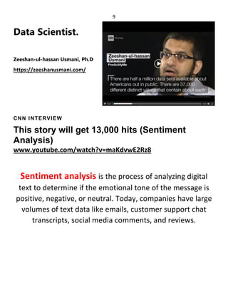 9
Data Scientist.
Zeeshan-ul-hassan Usmani, Ph.D
https://zeeshanusmani.com/
CNN INTERVIEW
This story will get 13,000 hits (Sentiment
Analysis)
www.youtube.com/watch?v=maKdvwE2Rz8
Sentiment analysis is the process of analyzing digital
text to determine if the emotional tone of the message is
positive, negative, or neutral. Today, companies have large
volumes of text data like emails, customer support chat
transcripts, social media comments, and reviews.
 