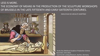 LESS IS MORE.
THE ECONOMY OF MEANS IN THE PRODUCTION OF THE SCULPTURE WORKSHOPS
OF BRUSSELS IN THE LATE FIFTEENTH AND EARLY SIXTEENTH CENTURIES.
Study Day Medieval Sculpture Production Centres
November 23rd 2016.
Suermondt-Ludwig Museum, Aachen, Germany
EMILIO RUIZ DE ARCAUTE MARTÍNEZ
 
