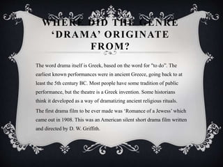WHERE DID THE GENRE
‘DRAMA’ ORIGINATE
FROM?
The word drama itself is Greek, based on the word for "to do”. The
earliest known performances were in ancient Greece, going back to at
least the 5th century BC. Most people have some tradition of public
performance, but the theatre is a Greek invention. Some historians
think it developed as a way of dramatizing ancient religious rituals.
The first drama film to be ever made was ‘Romance of a Jewess’ which
came out in 1908. This was an American silent short drama film written
and directed by D. W. Griffith.
 